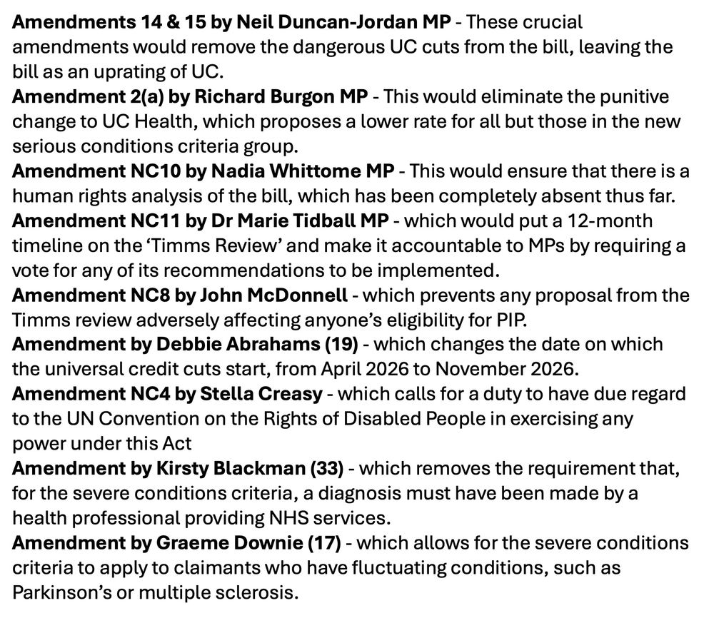 Amendments 14 & 15 by Neil Duncan-Jordan MP - These crucial amendments would remove the dangerous UC cuts from the bill, leaving the bill as an uprating of UC.

Amendment 2(a) by Richard Burgon MP - This would eliminate the punitive change to UC Health, which proposes a lower rate for all but those in the new serious conditions criteria group.

Amendment NC10 by Nadia Whittome MP - This would ensure that there is a human rights analysis of the bill, which has been completely absent thus far.  

Amendment NC11 by Dr Marie Tidball MP - which would put a 12-month timeline on the ‘Timms Review’ and make it accountable to MPs by requiring a vote for any of its recommendations to be implemented. 

Amendment NC8 by John McDonnell - which prevents any proposal from the Timms review adversely affecting anyone’s eligibility for PIP.

Amendment by Debbie Abrahams (19) - which changes the date on which the universal credit cuts start, from April 2026 to November 2026.

Amendment NC4 by Stella Creasy - which calls for a duty to have due regard to the UN Convention on the Rights of Disabled People in exercising any power under this Act.

Amendment by Kirsty Blackman (33) - which removes the requirement that, for the severe conditions criteria, a diagnosis must have been made by a health professional providing NHS services. 

Amendment by Graeme Downie (17) - which allows for the severe conditions criteria to apply to claimants who have fluctuating conditions, such as Parkinson’s or multiple sclerosis. 

