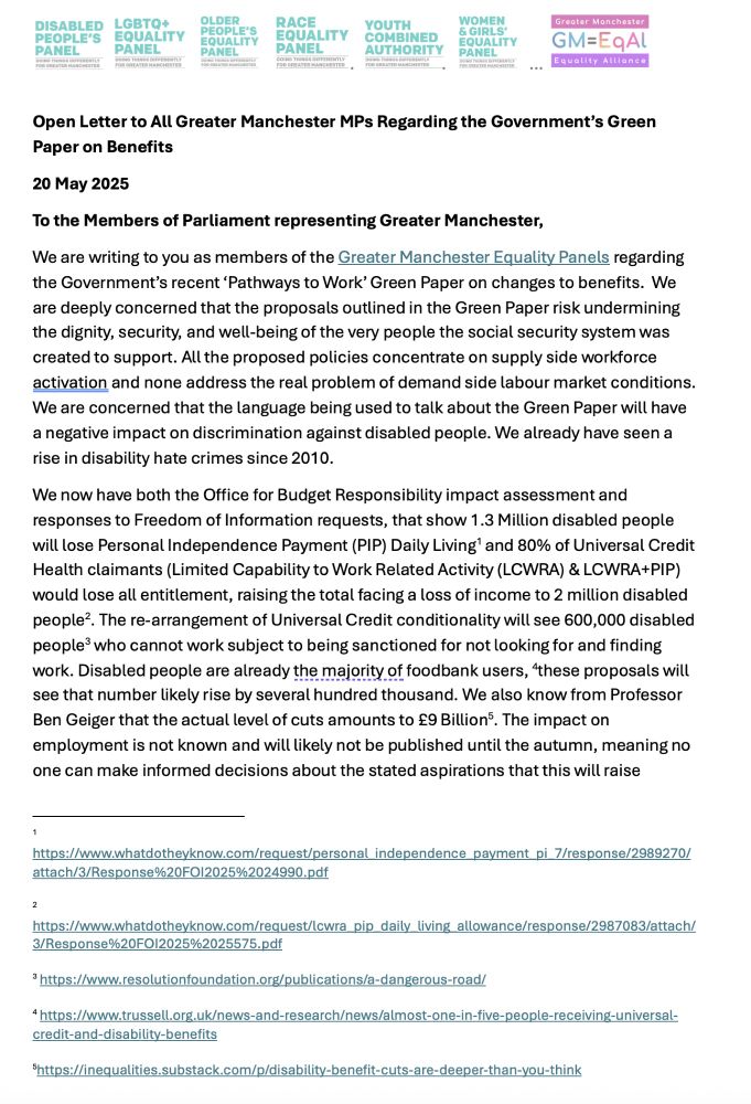 Open Letter to All Greater Manchester MPs Regarding the Government’s Green Paper on Benefits
20 May 2025
To the Members of Parliament representing Greater Manchester,
We are writing to you as members of the Greater Manchester Equality Panels regarding the Government’s recent ‘Pathways to Work’ Green Paper on changes to benefits.  We are deeply concerned that the proposals outlined in the Green Paper risk undermining the dignity, security, and well-being of the very people the social security system was created to support. All the proposed policies concentrate on supply side workforce activation and none address the real problem of demand side labour market conditions. We are concerned that the language being used to talk about the Green Paper will have a negative impact on discrimination against disabled people. We already have seen a rise in disability hate crimes since 2010.
We now have both the Office for Budget Responsibility impact assessment and responses to Freedom of Information requests, that show 1.3 Million disabled people will lose Personal Independence Payment (PIP) Daily Living  and 80% of Universal Credit Health claimants (Limited Capability to Work Related Activity (LCWRA) & LCWRA+PIP) would lose all entitlement, raising the total facing a loss of income to 2 million disabled people . The re-arrangement of Universal Credit conditionality will see 600,000 disabled people  who cannot work subject to being sanctioned for not looking for and finding work. Disabled people are already the majority of foodbank users,  these proposals will see that number likely rise by several hundred thousand. We also know from Professor Ben Geiger that the actual level of cuts amounts to £9 Billion . The impact on employment is not known and will likely not be published until the autumn, meaning no one can make informed decisions about the stated aspirations that this will raise 