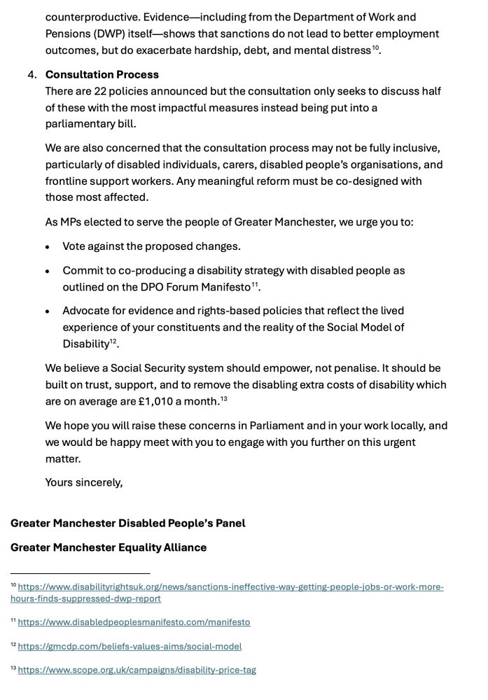 counterproductive. Evidence—including from the Department of Work and Pensions (DWP) itself—shows that sanctions do not lead to better employment outcomes, but do exacerbate hardship, debt, and mental distress .
4.	Consultation Process
There are 22 policies announced but the consultation only seeks to discuss half of these with the most impactful measures instead being put into a parliamentary bill. 
We are also concerned that the consultation process may not be fully inclusive, particularly of disabled individuals, carers, disabled people’s organisations, and frontline support workers. Any meaningful reform must be co-designed with those most affected. 
As MPs elected to serve the people of Greater Manchester, we urge you to:
•	Vote against the proposed changes.
•	Commit to co-producing a disability strategy with disabled people as outlined on the DPO Forum Manifesto .
•	Advocate for evidence and rights-based policies that reflect the lived experience of your constituents and the reality of the Social Model of Disability .
We believe a Social Security system should empower, not penalise. It should be built on trust, support, and to remove the disabling extra costs of disability which are on average are £1,010 a month. 
We hope you will raise these concerns in Parliament and in your work locally, and we would be happy meet with you to engage with you further on this urgent matter.
Yours sincerely,

Greater Manchester Disabled People’s Panel
Greater Manchester Equality Alliance

