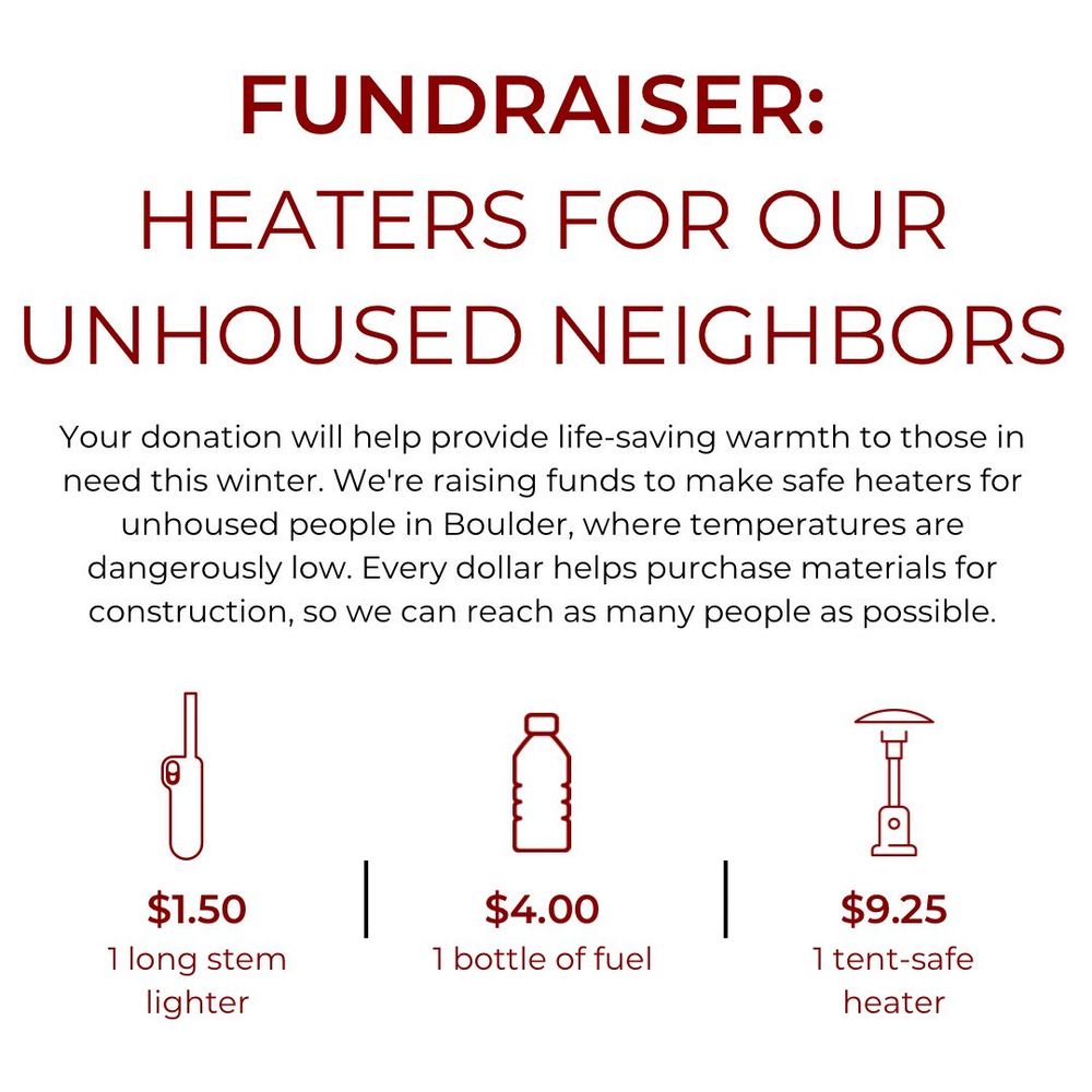 Fundraiser: Heaters for our unhoused neighbors. Your donation will help provide life-saving warmth to those in need this winter. We're raising funds to make safe heaters for unhoused people in Boulder, where temperatures are dangerously low. Every dollar helps purchase materials for construction, so we can reach as many people as possible.