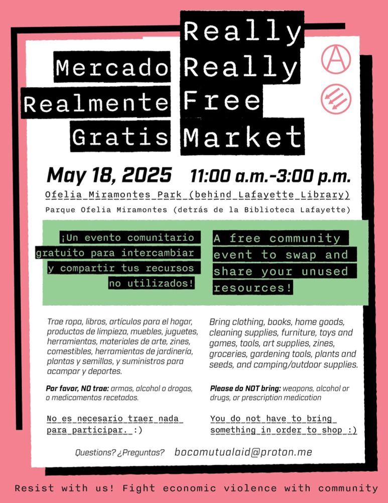 A flyer for the Lafayette Really Really Free Market in English and Spanish. It says:

Really Really Free Market

May 18, 2025 11:00am-3:00pm 
Ofelia Miramontes Park (behind Lafayette Library)

A free community event to swap and share your unused resources!

Bring clothing, books, home goods, cleaning supplies, furniture, toys and games, tools, art supplies, zines, groceries, gardening tools, plants and seeds, and camping / outdoor supples.

Please do NOT bring: weapons, alcohol, or drugs, or prescription medication.

You do not have to bring something in order to shop.

Questions? bocomutualaid@proton.me

Resist with us! Fight economic violence with community