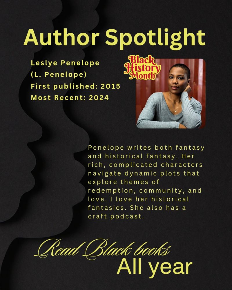 Author spotlight
Leslye Penelope (L. Penelope)
First - published novel: 2015
Most recent novel: 2024
Penelope writes both fantasy and historical fantasy. Her rich, complicated characters navigate dynamic plots that explore themes of redemption, community, and love. I love her historical fantasies and she also has a craft podcast. Read Black books All Year.