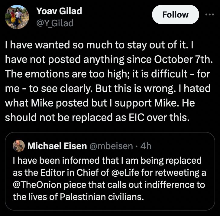 A tweet from Yoav Gilad, of hiring-Jason-Lieb fame, which says: "I have wanted so much to stay out of it. I have not posted anything since October 7th. The emotions are too high; it is difficult - for me - to see clearly. But this is wrong. I hated what Mike posted but I support Mike. He should not be replaced as EIC over this."