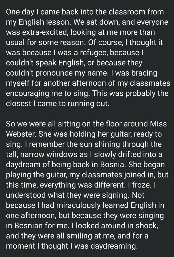 One day I came back into the classroom from my English lesson. We sat down, and everyone was extra-excited, looking at me more than usual for some reason. Of course, I thought it was because I was a refugee, because I couldn't speak English, or because they couldn't pronounce my name. I was bracing myself for another afternoon of my classmates encouraging me to sing. This was probably the closest I came to running out. So we were all sitting on the floor around Miss Webster. She was holding her guitar, ready to sing. I remember the sun shining through the tall, narrow windows as I slowly drifted into a daydream of being back in Bosnia. She began playing the guitar, my classmates joined in, but this time, everything was different. I froze. I understood what they were signing. Not because I had miraculously learned English in one afternoon, but because they were singing in Bosnian for me. I looked around in shock, and they were all smiling at me, and for a moment I thought I was daydreaming.