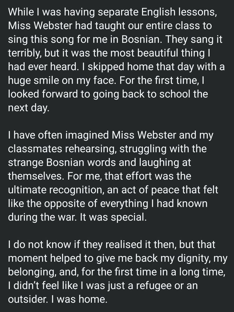 While I was having separate English lessons, Miss Webster had taught our entire class to sing this song for me in Bosnian. They sang it terribly, but it was the most beautiful thing I had ever heard. I skipped home that day with a huge smile on my face. For the first time, I looked forward to going back to school the next day. I have often imagined Miss Webster and my classmates rehearsing, struggling with the strange Bosnian words and laughing at themselves. For me, that effort was the ultimate recognition, an act of peace that felt like the opposite of everything I had known during the war. It was special. I do not know if they realised it then, but that moment helped to give me back my dignity, my belonging, and, for the first time in a long time, I didn't feel like I was just a refugee or an outsider. I was home.