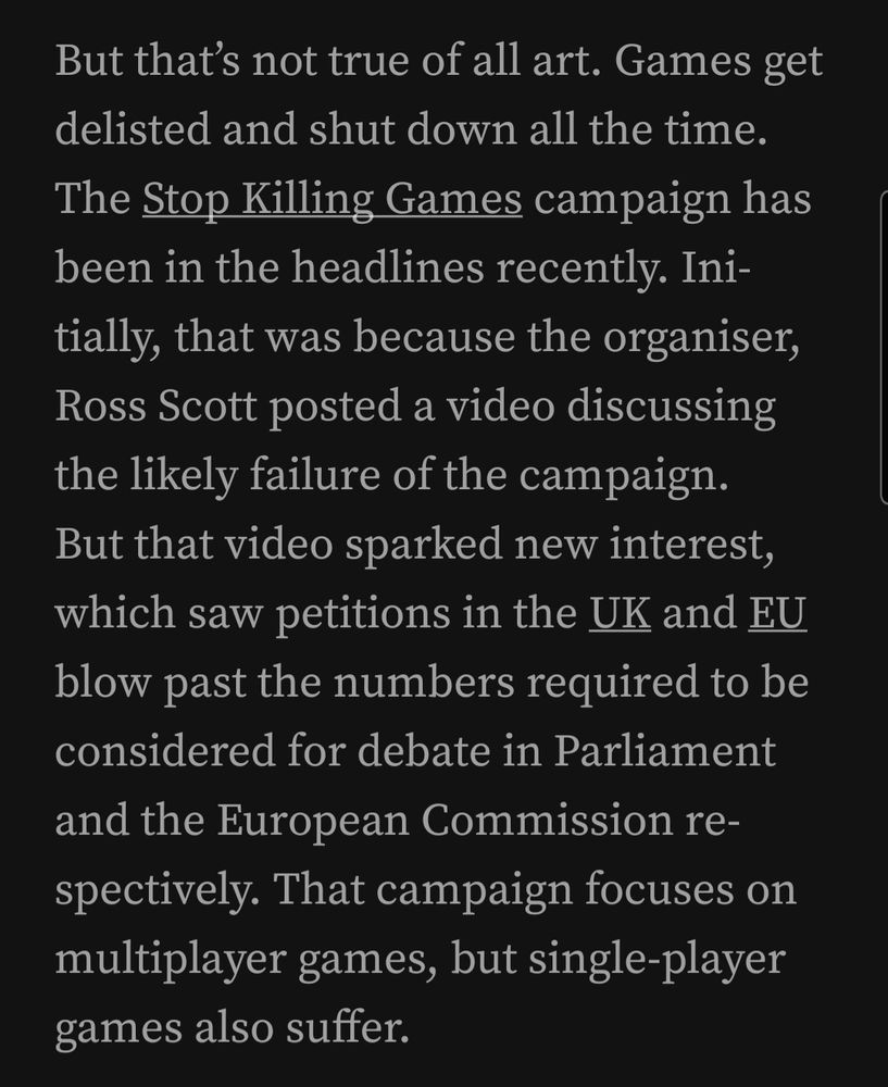 But that’s not true of all art. Games get delisted and shut down all the time. The Stop Killing Games campaign has been in the headlines recently. Initially, that was because the organiser, Ross Scott posted a video discussing the likely failure of the campaign. But that video sparked new interest, which saw petitions in the UK and EU blow past the numbers required to be considered for debate in Parliament and the European Commission respectively. That campaign focuses on multiplayer games, but single-player games also suffer.