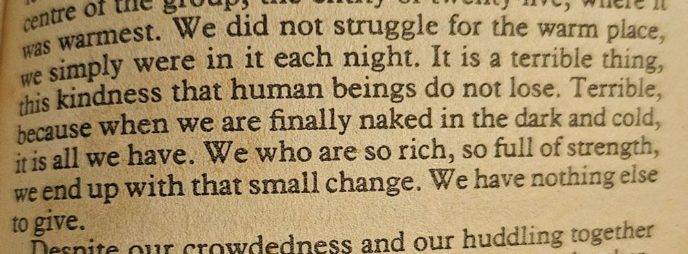We did not struggle for the warm place, we simply were in it each night. It is a terrible thing, this kindness that human beings do not lose. Terrible, because when we are finally naked in the dark and cold, it is all we have. We who are so rich, so full of strength, we end up with that small change. We have nothing else to give.
