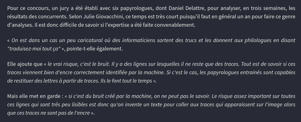 our ce concours, un jury a été établi avec six papyrologues, dont Daniel Delattre, pour analyser, en trois semaines, les résultats des concurrents. Selon Julie Giovacchini, ce temps est très court puisqu'il faut en général un an pour faire ce genre d'analyses. Il est donc difficile de savoir si l'expertise a été faite convenablement.

« On est dans un cas un peu caricatural où des informaticiens sortent des trucs et les donnent aux philologues en disant "traduisez-moi tout ça" », pointe-t-elle également.

Elle ajoute que « le vrai risque, c'est le bruit. Il y a des lignes sur lesquelles il ne reste que des traces. Tout est de savoir si ces traces viennent bien d'encre correctement identifiée par la machine. Si c'est le cas, les papyrologues entrainés sont capables de restituer des lettres à partir de traces. Ils le font tout le temps ».

Mais elle met en garde : « si c'est du bruit créé par la machine, on ne peut pas le savoir. Le risque assez important sur toutes ces lignes qui sont très peu lisibles est donc qu'on invente un texte pour coller aux traces qui apparaissent sur l'image alors que ces traces ne sont pas de l'encre ».