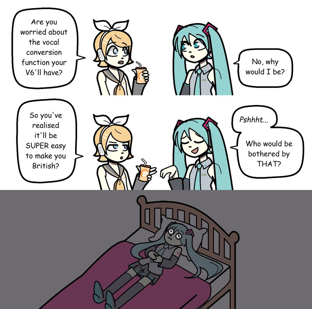A scene of Hatsune Miku and Kagamine Rin talking. It's not relevant to the comic but Rin is holding a carton of orange juice and I feel like I may have drawn that badly enough for it to be worth pointing out.
Dialogue-
Rin: "Are you worried about the vocal conversion function your V6'll have?"
Miku: "No, why would I be?"
Rin: "So you've realised it'll be SUPER easy to make you British?"
Miku (dismissively): "Pshhht... Who would be bothered by THAT?"
Cut to Miku lying wide awake on her bed at night, obviously stressed out by the idea.