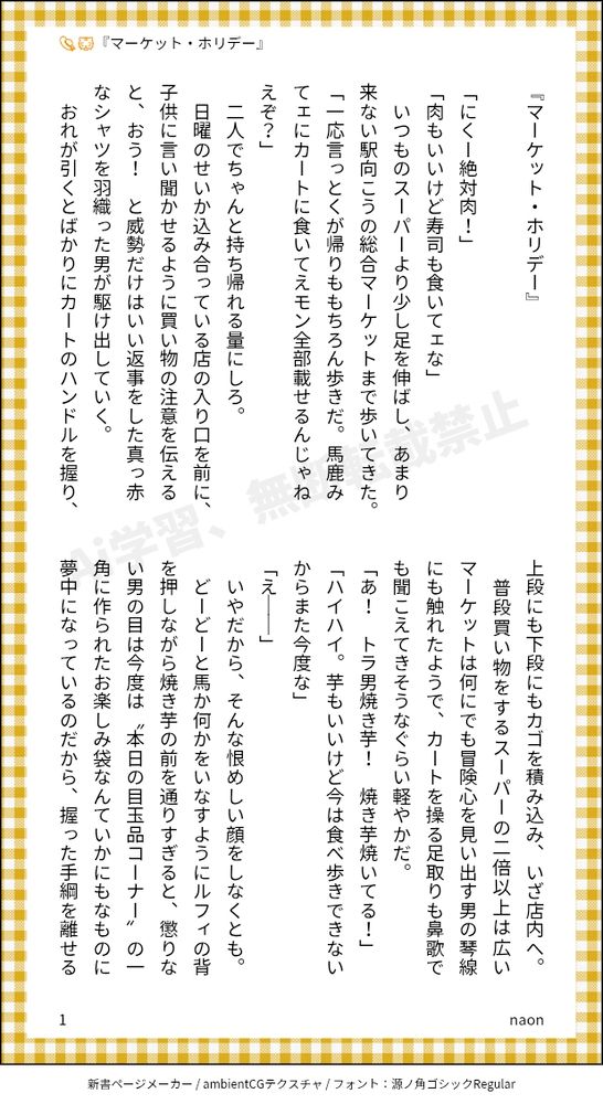 『マーケット・ホリデー』
　
「にくー絶対肉！」
「肉もいいけど寿司も食いてェな」
　いつものスーパーより少し足を伸ばし、あまり来ない駅向こうの総合マーケットまで歩いてきた。
「一応言っとくが帰りももちろん歩きだ。馬鹿みてェにカートに食いてえモン全部載せるんじゃねえぞ？」
　二人でちゃんと持ち帰れる量にしろ。
　日曜のせいか込み合っている店の入り口を前に、子供に言い聞かせるように買い物の注意を伝えると、おう！　と威勢だけはいい返事をした真っ赤なシャツを羽織った男が駆け出していく。
　おれが引くとばかりにカートのハンドルを握り、上段にも下段にもカゴを積み込み、いざ店内へ。
　普段買い物をするスーパーの二倍以上は広いマーケットは何にでも冒険心を見い出す男の琴線にも触れたようで、カートを操る足取りも鼻歌でも聞こえてきそうなぐらい軽やかだ。
「あ！　トラ男焼き芋！　焼き芋焼いてる！」
「ハイハイ。芋もいいけど今は食べ歩きできないからまた今度な」
「え――」
　いやだから、そんな恨めしい顔をしなくとも。
　どーどーと馬か何かをいなすようにルフィの背を押しながら焼き芋の前を通りすぎると、懲りない男の目は今度は〝本日の目玉品コーナー〟の一角に作られたお楽しみ袋なんていかにもなものに夢中になっているのだから、握った手綱を離せる気がしない。
