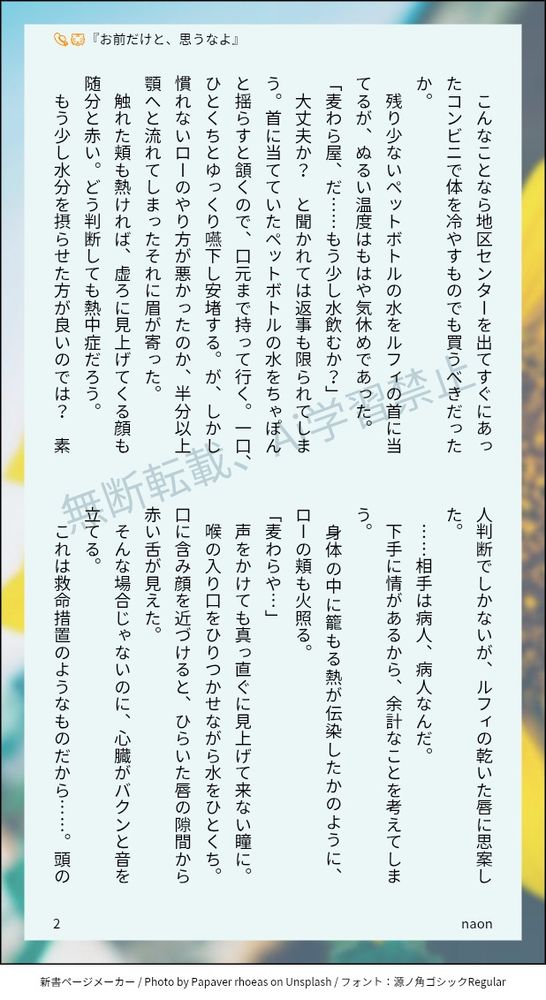 こんなことなら地区センターを出てすぐにあったコンビニで体を冷やすものでも買うべきだったか。
残り少ないペットボトルの水をルフィの首に当てるが、ぬるい温度はもはや気休めであった。
「麦わら屋、だ……もう少し水飲むか？」
大丈夫か？　と聞かれては返事も限られてしまう。首に当てていたペットボトルの水をちゃぽんと揺らすと頷くので、口元まで持って行く。一口、ひとくちとゆっくり嚥下し安堵する。が、しかし慣れないローのやり方が悪かったのか、半分以上顎へと流れてしまったそれに眉が寄った。
触れた頬も熱ければ、虚ろに見上げてくる顔も随分と赤い。どう判断しても熱中症だろう。
もう少し水分を摂らせた方が良いのでは？　素人判断でしかないが、ルフィの乾いた唇に思案した。
……相手は病人、病人なんだ。
下手に情があるから、余計なことを考えてしまう。
身体の中に籠もる熱が伝染したかのように、ローの頬も火照る。
「麦わらや…」
声をかけても真っ直ぐに見上げて来ない瞳に。
喉の入り口をひりつかせながら水をひとくち。口に含み顔を近づけると、ひらいた唇の隙間から赤い舌が見えた。
そんな場合じゃないのに、心臓がバクンと音を立てる。
これは救命措置のようなものだから……。