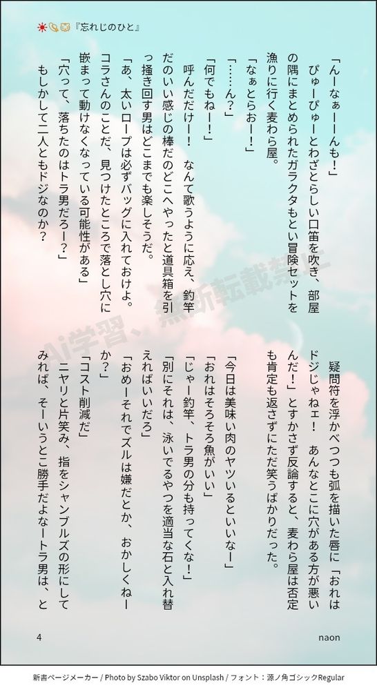 「んーなぁーーんも！」
ぴゅーぴゅーとわざとらしい口笛を吹き、部屋の隅にまとめられたガラクタもとい冒険セットを漁りに行く麦わら屋。
「なぁとらおー！」
「……ん？」
「何でもねー！」
呼んだだけー！　なんて歌うように応え、釣竿だのいい感じの棒だのどこへやったと道具箱を引っ掻き回す男はどこまでも楽しそうだ。
「あ、太いロープは必ずバッグに入れておけよ。コラさんのことだ、見つけたところで落とし穴に嵌まって動けなくなっている可能性がある」
「穴って、落ちたのはトラ男だろー？」
もしかして二人ともドジなのか？　
疑問符を浮かべつつも弧を描いた唇に「おれはドジじゃねェ！　あんなとこに穴がある方が悪いんだ！」とすかさず反論すると、麦わら屋は否定も肯定も返さずにただ笑うばかりだった。

「今日は美味い肉のヤツいるといいなー」
「おれはそろそろ魚がいい」
「じゃー釣竿、トラ男の分も持ってくな！」
「別にそれは、泳いでるやつを適当な石と入れ替えればいいだろ」
「おめーそれでズルは嫌だとか、おかしくねーか？」
「コスト削減だ」