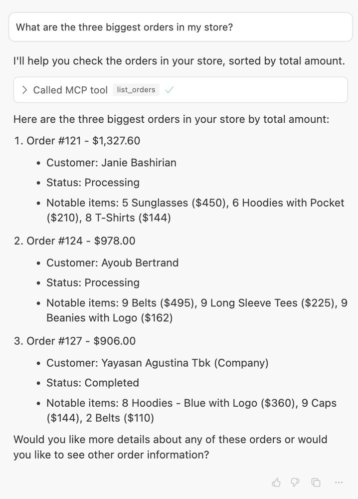 What are the three biggest orders in my store? I'll help you check the orders in your store, sorted by total amount. Here are the three biggest orders in your store by total amount: Order #121 - $1,327.60 Customer: Janie Bashirian Status: Processing Notable items: 5 Sunglasses ($450), 6 Hoodies with Pocket ($210), 8 T-Shirts ($144) Order #124 - $978.00 Customer: Ayoub Bertrand Status: Processing Notable items: 9 Belts ($495), 9 Long Sleeve Tees ($225), 9 Beanies with Logo ($162) Order #127 - $906.00 Customer: Yayasan Agustina Tbk (Company) Status: Completed Notable items: 8 Hoodies - Blue with Logo ($360), 9 Caps ($144), 2 Belts ($110) Would you like more details about any of these orders or would you like to see other order information?