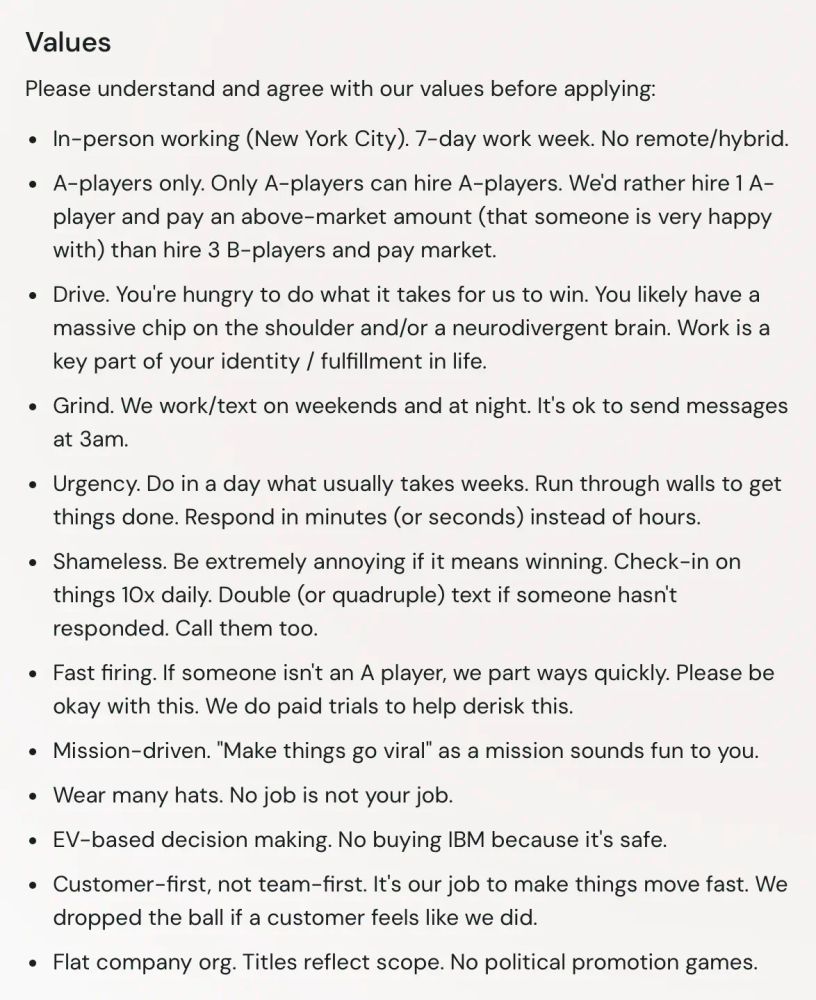 Please understand and agree with our values before applying:

• In-person working (New York City). 7-day work week. No remote/hybrid.
• A-players only. Only A-players can hire A-players. We'd rather hire 1 A-player and pay an above-market amount (that someone is very happy with) than hire 3 B-players and pay market.
• Drive. You're hungry to do what it takes for us to win. You likely have a massive chip on the shoulder and/or a neurodivergent brain. Work is a key part of your identity / fulfillment in life.
• Grind. We work/text on weekends and at night. It's ok to send messages at 3am.
• Urgency. Do in a day what usually takes weeks. Run through walls to get things done. Respond in minutes (or seconds) instead of hours.
• Shameless. Be extremely annoying if it means winning. Check-in on things 10x daily. Double (or quadruple) text if someone hasn't responded. Call them too.
• Fast firing. If someone isn't an A player, we part ways quickly. Please be okay with this. We do paid trials to help derisk this.
• Mission-driven. "Make things go viral" as a mission sounds fun to you.
• Wear many hats. No job is not your job.
• EV-based decision making. No buying IBM because it's safe.
• Customer-first, not team-first. It's our job to make things move fast. We dropped the ball if a customer feels like we did.
• Flat company org. Titles reflect scope. No political promotion games.