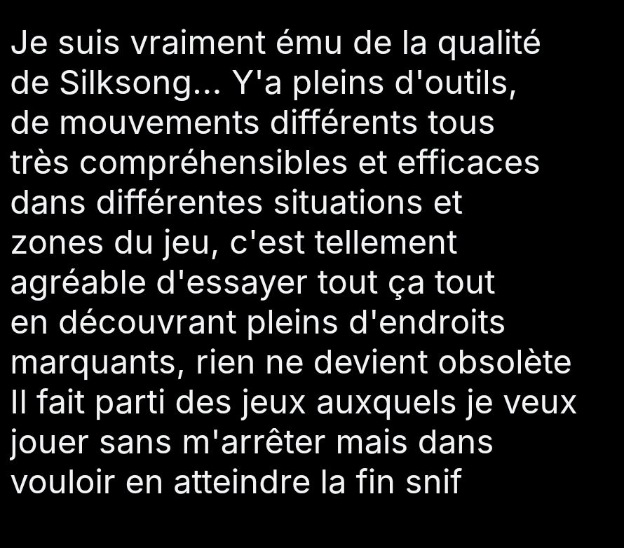 Je suis vraiment ému de la qualité de Silksong... Y'a pleins d'outils, de mouvements différents tous très compréhensibles et efficaces dans différentes situations et zones du jeu, c'est tellement agréable d'essayer tout ça tout en découvrant pleins d'endroits marquants, rien ne devient obsolète
Il fait parti des jeux auxquels je veux jouer sans m'arrêter mais sans vouloir en atteindre la fin snif