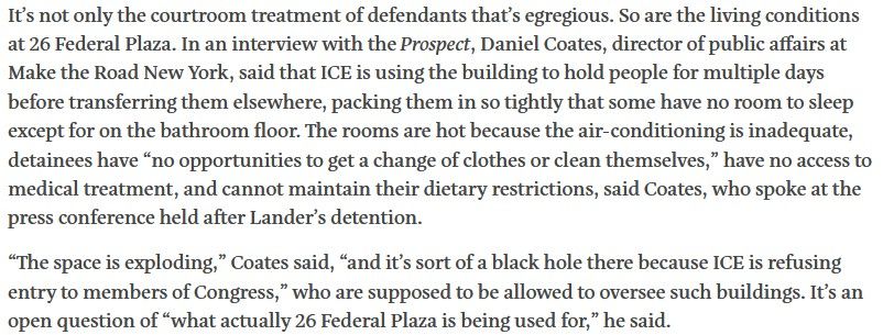 It’s not only the courtroom treatment of defendants that’s egregious. So are the living conditions at 26 Federal Plaza. In an interview with the Prospect, Daniel Coates, director of public affairs at Make the Road New York, said that ICE is using the building to hold people for multiple days before transferring them elsewhere, packing them in so tightly that some have no room to sleep except for on the bathroom floor. The rooms are hot because the air-conditioning is inadequate, detainees have “no opportunities to get a change of clothes or clean themselves,” have no access to medical treatment, and cannot maintain their dietary restrictions, said Coates, who spoke at the press conference held after Lander’s detention. “The space is exploding,” Coates said, “and it’s sort of a black hole there because ICE is refusing entry to members of Congress,” who are supposed to be allowed to oversee such buildings. It’s an open question of “what actually 26 Federal Plaza is being used for,” he said.
