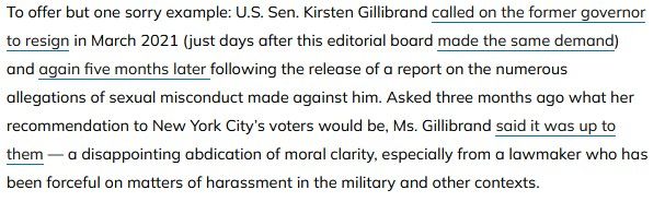 To offer but one sorry example: U.S. Sen. Kirsten Gillibrand called on the former governor to resign in March 2021 (just days after this editorial board made the same demand) and again five months later following the release of a report on the numerous allegations of sexual misconduct made against him. Asked three months ago what her recommendation to New York City’s voters would be, Ms. Gillibrand said it was up to them — a disappointing abdication of moral clarity, especially from a lawmaker who has been forceful on matters of harassment in the military and other contexts.