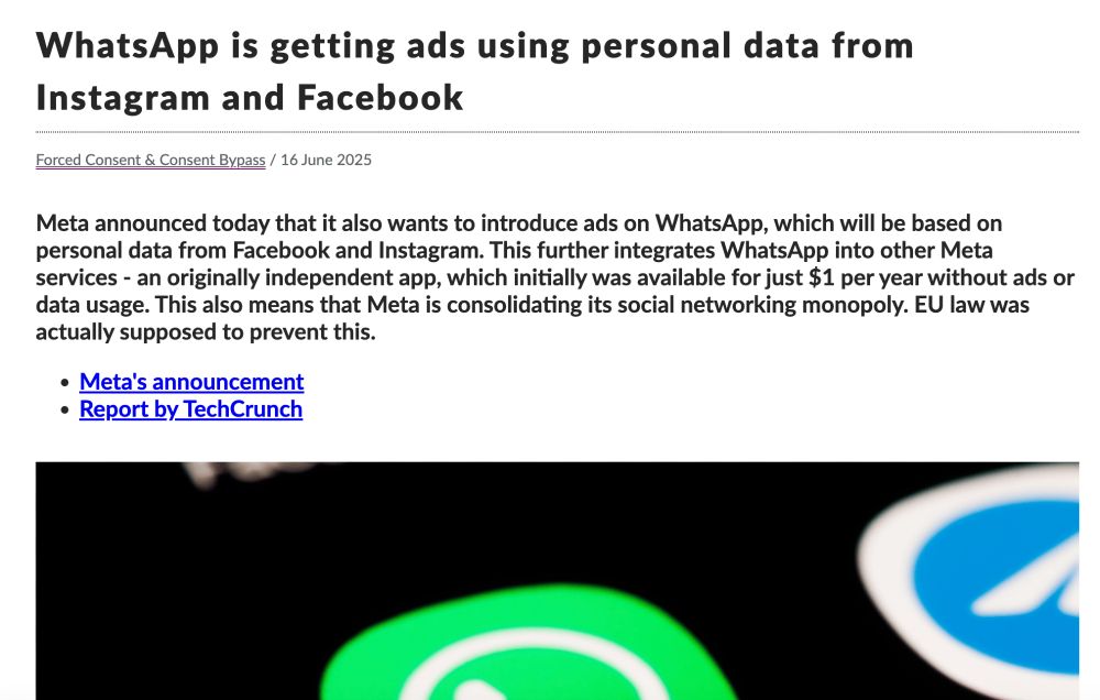 Image of a screenshot of news headline, saying, "WhatsApp is getting ads using personal data from Instagram and Facebook
Forced Consent & Consent Bypass
/
16 June 2025
Meta announced today that it also wants to introduce ads on WhatsApp, which will be based on personal data from Facebook and Instagram. This further integrates WhatsApp into other Meta services - an originally independent app, which initially was available for just $1 per year without ads or data usage. This also means that Meta is consolidating its social networking monopoly. EU law was actually supposed to prevent this."
