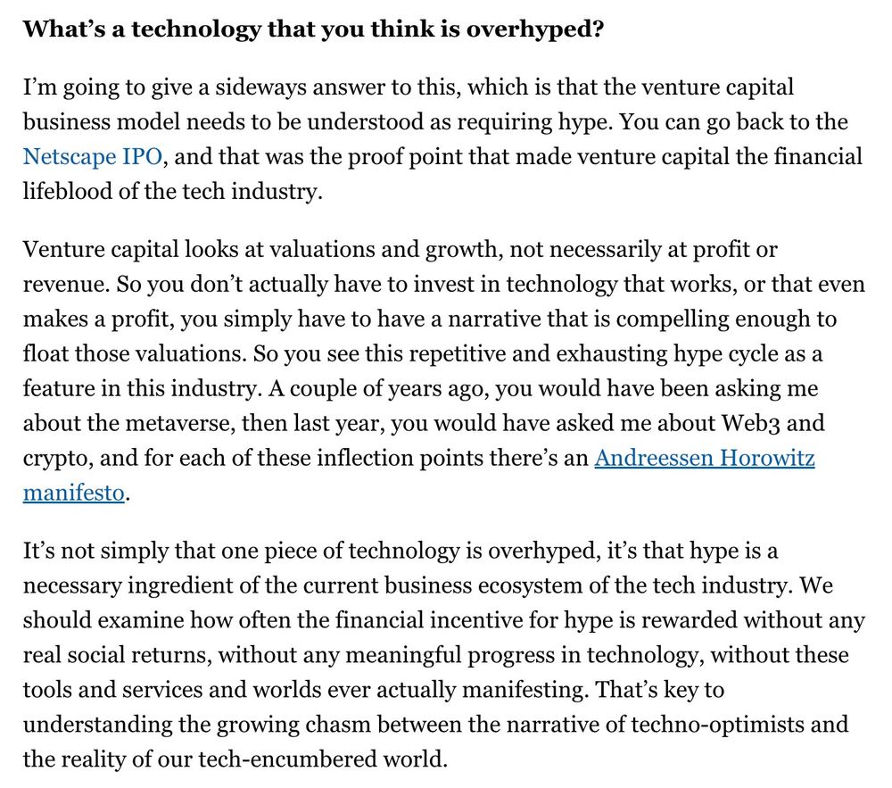 What’s a technology that you think is overhyped?

I’m going to give a sideways answer to this, which is that the venture capital business model needs to be understood as requiring hype. You can go back to the Netscape IPO, and that was the proof point that made venture capital the financial lifeblood of the tech industry.

Venture capital looks at valuations and growth, not necessarily at profit or revenue. So you don’t actually have to invest in technology that works, or that even makes a profit, you simply have to have a narrative that is compelling enough to float those valuations. So you see this repetitive and exhausting hype cycle as a feature in this industry. A couple of years ago, you would have been asking me about the metaverse, then last year, you would have asked me about Web3 and crypto, and for each of these inflection points there’s an Andreessen Horowitz manifesto.

It’s not simply that one piece of technology is overhyped, it’s that hype is a necessary ingredient of the current business ecosystem of the tech industry. We should examine how often the financial incentive for hype is rewarded without any real social returns, without any meaningful progress in technology, without these tools and services and worlds ever actually manifesting. That’s key to understanding the growing chasm between the narrative of techno-optimists and the reality of our tech-encumbered world.