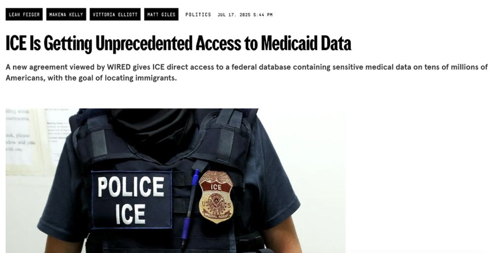 Wired headline that says "ICE Is Getting Unprecedented Access to Medicaid Data
A new agreement viewed by WIRED gives ICE direct access to a federal database containing sensitive medical data on tens of millions of Americans, with the goal of locating immigrants." 