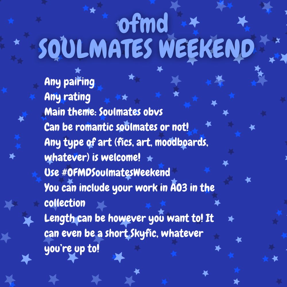 OFMD Soulmates Weekend
Any pairing
Any rating
Main theme: Soulmates obvs
Can be romantic soulmates or not! 
Any type of art (fics, art, moodboards, whatever) is welcome! 
Use #OFMDSoulmatesWeekend 
You can include your work in AO3 in the collection
Length can be however you want to! It can even be a short Skyfic, whatever you’re up to!