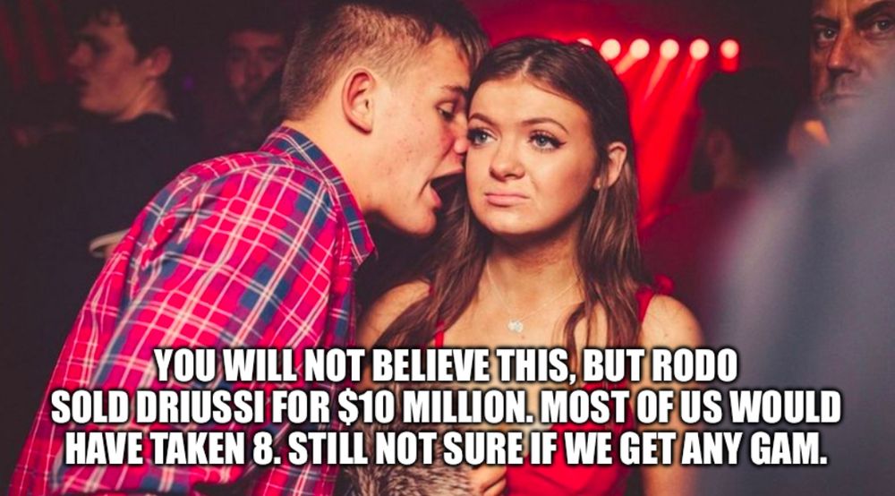 Guy talking to uninterested girl in a club: “YOU WILL NOT BELIEVE THIS, BUT RODO
SOLD DRIUSSI FOR S10 MILLION. MOST OF US WOULD HAVE TAKEN 8. STILL NOT SURE IF WE GET ANY GAM.”
