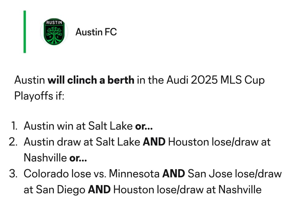 Austin FC
Austin will clinch a berth in the Audi 2025 MLS Cup
Playoffs if:
1. Austin win at Salt Lake or...
2. Austin draw at Salt Lake AND Houston lose/draw at
Nashville or...
3. Colorado lose vs. Minnesota AND San Jose lose/draw at San Diego AND Houston lose/draw at Nashville