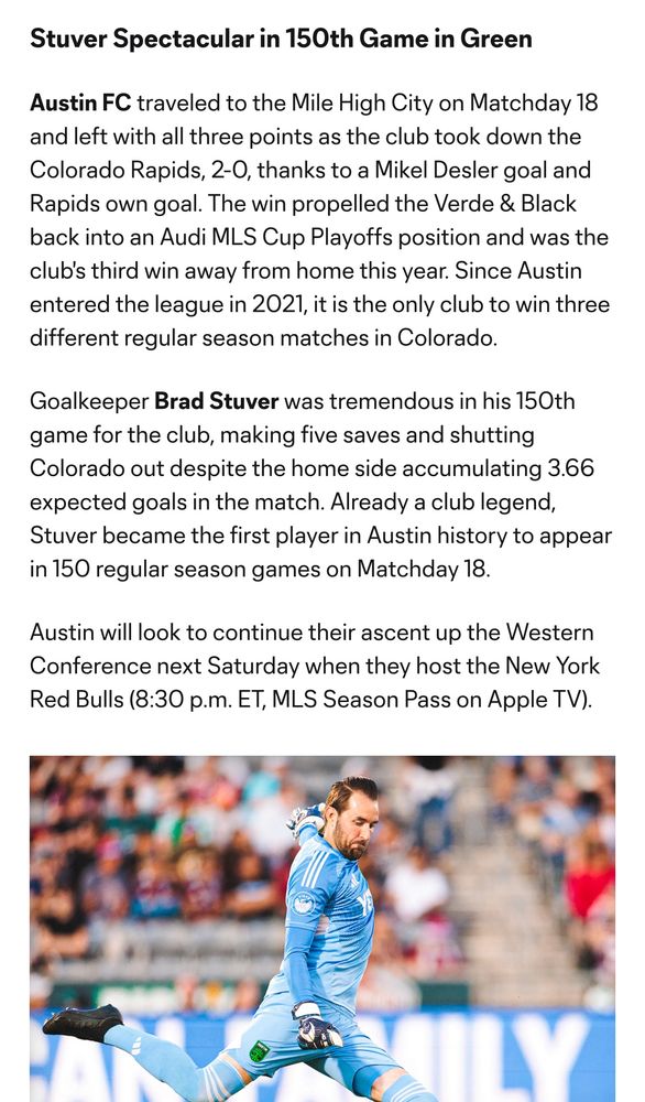 Stuver Spectacular in 150th Game in Green
Austin FC traveled to the Mile High City on Matchday 18 and left with all three points as the club took down the Colorado Rapids, 2-0, thanks to a Mikel Desler goal and Rapids own goal. The win propelled the Verde & Black back into an Audi MLS Cup Playoffs position and was the club's third win away from home this year. Since Austin entered the league in 2021, it is the only club to win three different regular season matches in Colorado.
Goalkeeper Brad Stuver was tremendous in his 150th game for the club, making five saves and shutting Colorado out despite the home side accumulating 3.66 expected goals in the match. Already a club legend, Stuver became the first player in Austin history to appear in 150 regular season games on Matchday 18.
Austin will look to continue their ascent up the Western Conference next Saturday when they host the New York Red Bulls (8:30 p.m. ET, MLS Season Pass on Apple TV).