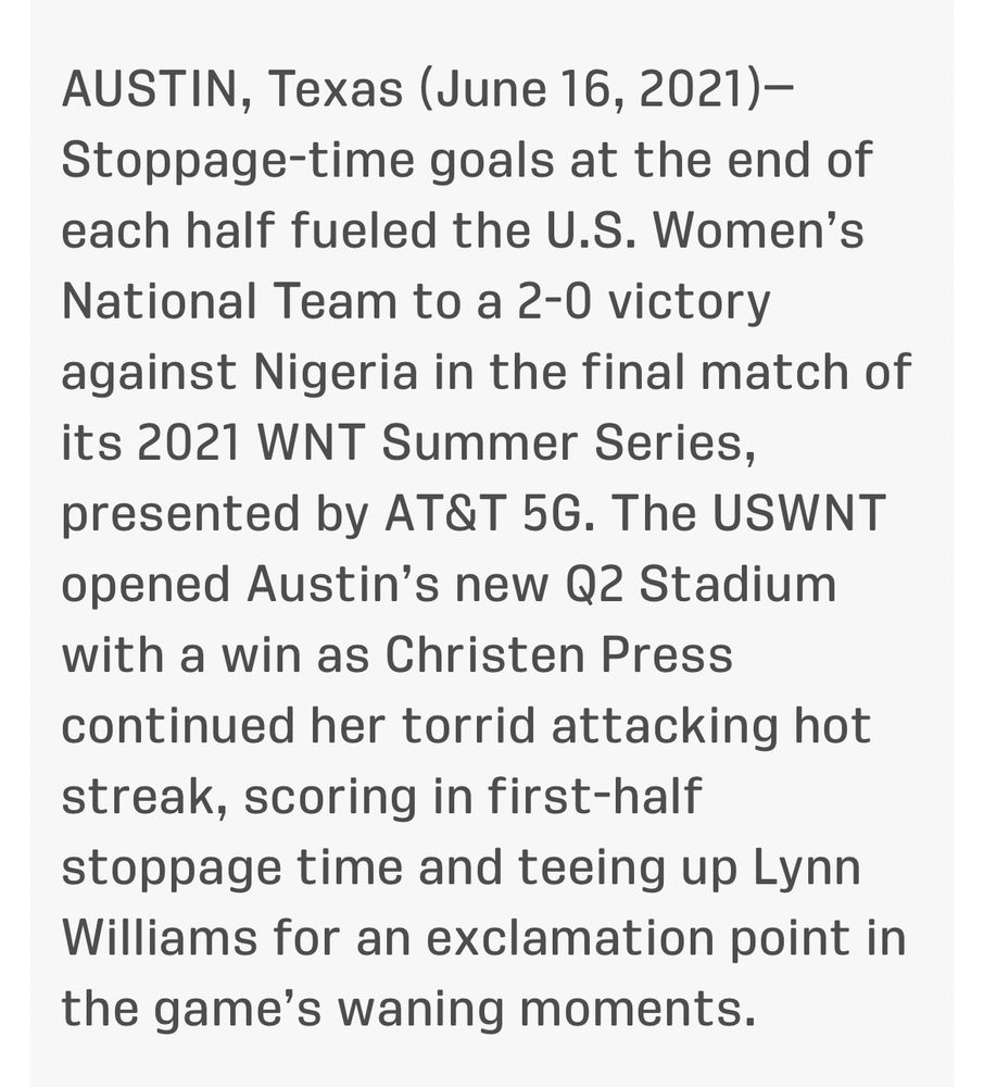 AUSTIN, Texas (June 16, 2021)-
Stoppage-time goals at the end of each half fueled the U.S. Women's National Team to a 2-0 victory against Nigeria in the final match of its 2021 WNT Summer Series, presented by AT&T 5G. The USWNT opened Austin's new Q2 Stadium with a win as Christen Press continued her torrid attacking hot streak, scoring in first-half stoppage time and teeing up Lynn Williams for an exclamation point in the game's waning moments.