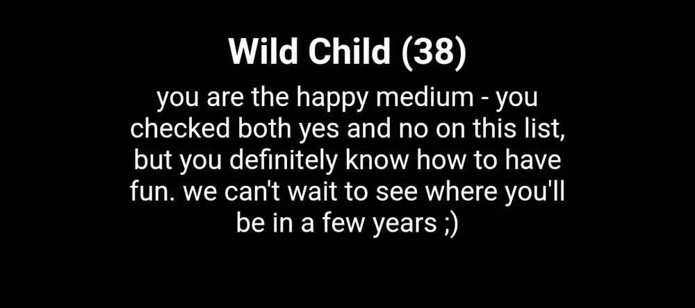 Wild Child (38)
You are the happy medium - you checked both yes and no on this list, but you definitely know how to have fun.  We can't wait to see where you'll be in a few years ;)