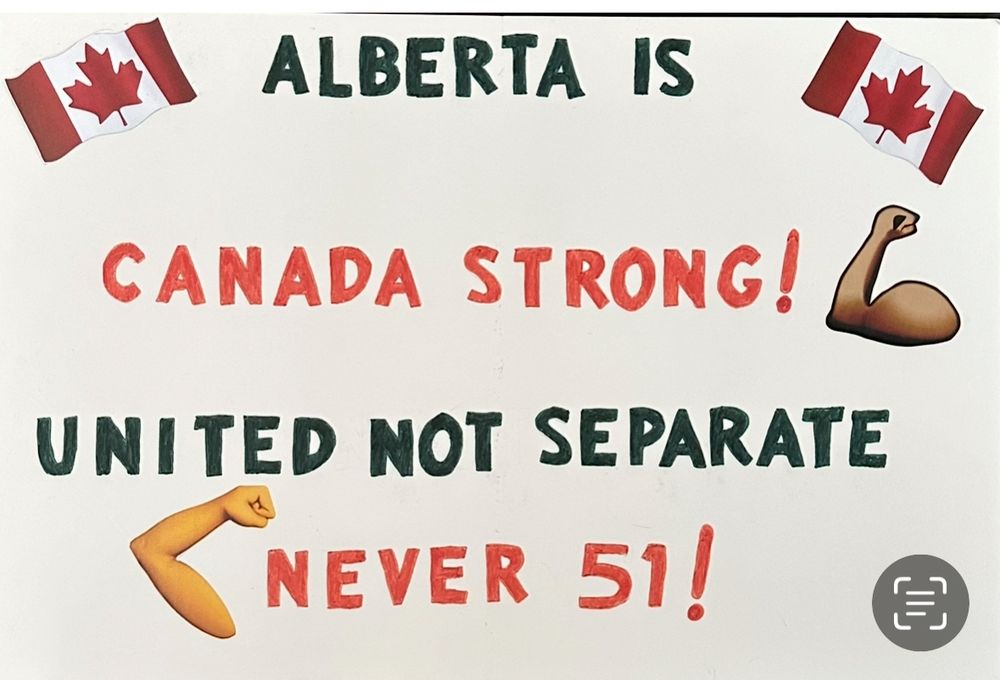 - Photo of a protest sign that reads: Alberta Is Canada Strong exclamation mark with a strong arm emoji, United Not Separate, Elbows Up emoji Never 51 exclamation mark. There are Red and White Canadian flags bordering “Alberta is” which is done with black lettering. A brown coloured arm making a muscle emoji to highlight Canada Strong done in red letters. United Not Separate is done in black lettering. The Elbows Up emoji before “Never 51” is done in white skin colour.
