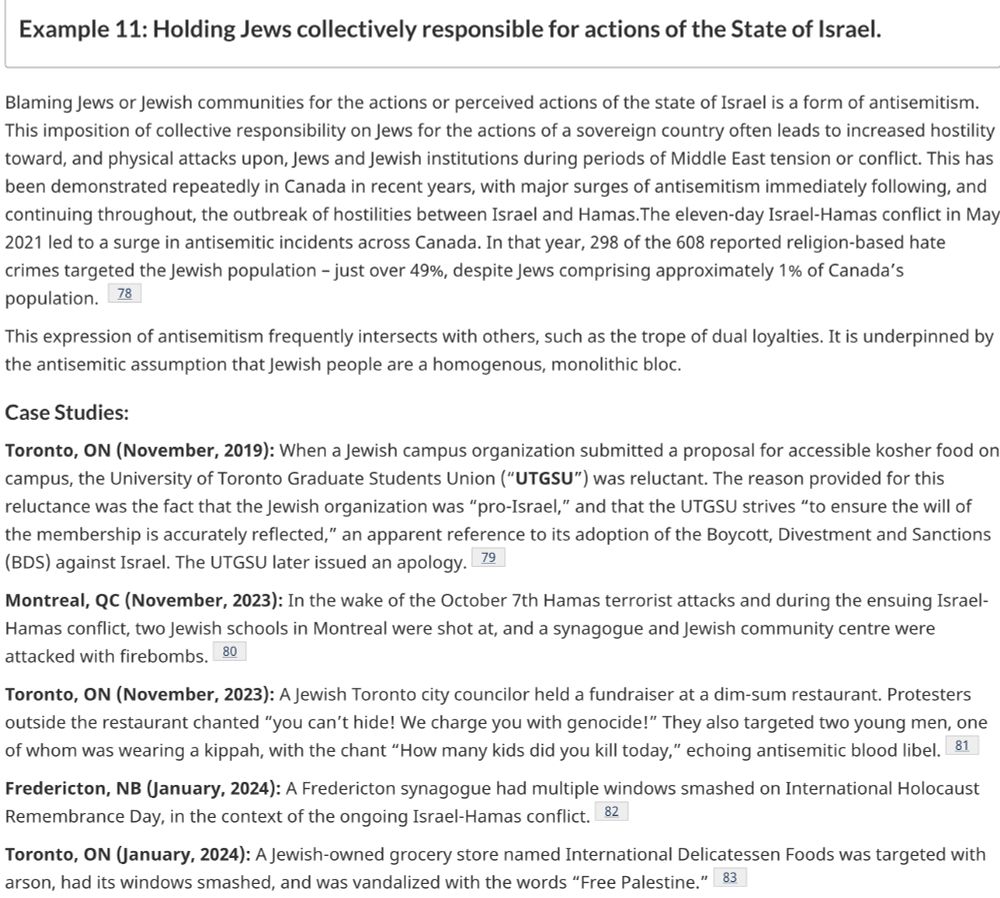 
Example 11: Holding Jews collectively responsible for actions of the State of Israel.

Blaming Jews or Jewish communities for the actions or perceived actions of the state of Israel is a form of antisemitism. This imposition of collective responsibility on Jews for the actions of a sovereign country often leads to increased hostility toward, and physical attacks upon, Jews and Jewish institutions during periods of Middle East tension or conflict. This has been demonstrated repeatedly in Canada in recent years, with major surges of antisemitism immediately following, and continuing throughout, the outbreak of hostilities between Israel and Hamas.The eleven-day Israel-Hamas conflict in May 2021 led to a surge in antisemitic incidents across Canada. In that year, 298 of the 608 reported religion-based hate crimes targeted the Jewish population – just over 49%, despite Jews comprising approximately 1% of Canada’s population. Footnote 78

This expression of antisemitism frequently intersects with others, such as the trope of dual loyalties. It is underpinned by the antisemitic assumption that Jewish people are a homogenous, monolithic bloc.
Case Studies:

Toronto, ON (November, 2019): When a Jewish campus organization submitted a proposal for accessible kosher food on campus, the University of Toronto Graduate Students Union (“UTGSU”) was reluctant. The reason provided for this reluctance was the fact that the Jewish organization was “pro-Israel,” and that the UTGSU strives “to ensure the will of the membership is accurately reflected,” an apparent reference to its adoption of the Boycott, Divestment and Sanctions (BDS) against Israel. The UTGSU later issued an apology.Footnote 79

Montreal, QC (November, 2023): In the wake of the October 7th Hamas terrorist attacks and during the ensuing Israel-Hamas conflict, two Jewish schools in Montreal were shot at, and a synagogue and Jewish community centre were attacked with firebombs.Footnote 80

Toronto, ON (November, 2023): …