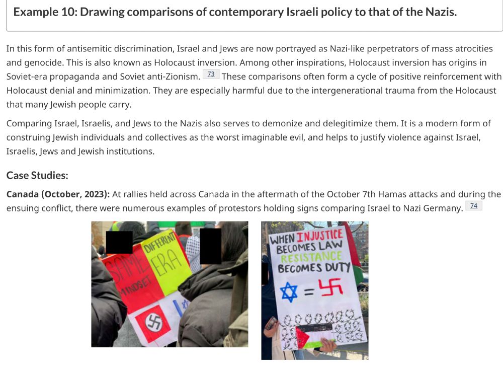 Excerpt from Canadian handbook on IHRA definition of antisemitism, available at https://www.canada.ca/en/canadian-heritage/services/canada-holocaust/antisemitism/handbook-definition-antisemitism.html#a6c 
"
Example 10: Drawing comparisons of contemporary Israeli policy to that of the Nazis.

In this form of antisemitic discrimination, Israel and Jews are now portrayed as Nazi-like perpetrators of mass atrocities and genocide. This is also known as Holocaust inversion. Among other inspirations, Holocaust inversion has origins in Soviet-era propaganda and Soviet anti-Zionism.Footnote 73 These comparisons often form a cycle of positive reinforcement with Holocaust denial and minimization. They are especially harmful due to the intergenerational trauma from the Holocaust that many Jewish people carry.

Comparing Israel, Israelis, and Jews to the Nazis also serves to demonize and delegitimize them. It is a modern form of construing Jewish individuals and collectives as the worst imaginable evil, and helps to justify violence against Israel, Israelis, Jews and Jewish institutions.
Case Studies:

Canada (October, 2023): At rallies held across Canada in the aftermath of the October 7th Hamas attacks and during the ensuing conflict, there were numerous examples of protestors holding signs comparing Israel to Nazi Germany.Footnote 74
A protester holding a sign with a swastika and the Israeli flag, with the phrase Same Mindset, Different Era.
A protest sign equates the Star of David with a swastika, stating When Injustice Becomes Law, Resistance Becomes Duty, at a rally in Canada.

Canada (January, 2024): A Canadian magazine that describes itself as “the longest-standing voice of the left in Canada” published an article comparing Israel’s military response to the October 7th Hamas atrocities to the Holocaust, titled “Israel’s genocide betrays the Holocaust.” The article begins by saying “Israel’s lebensraum master plan for Gaza, borrowed from the Nazi’s depopulation of Jewish …