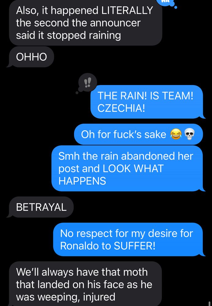Screenshot of a text chain
Jackie: also it happened LITERALLY the second the announcer said it stopped raining
Me: THE RAIN! IS TEAM! CZECHIA! 
Me: oh for fuck’s sake 😂💀
Me: smh the rain abandoned her post and LOOK WHAT HAPPENS
Jackie: BETRAYAL
Me: no respect for my desire for Ronaldo to SUFFER!
Jackie: we’ll always have that moth that landed on his face while getting was weeping, injured