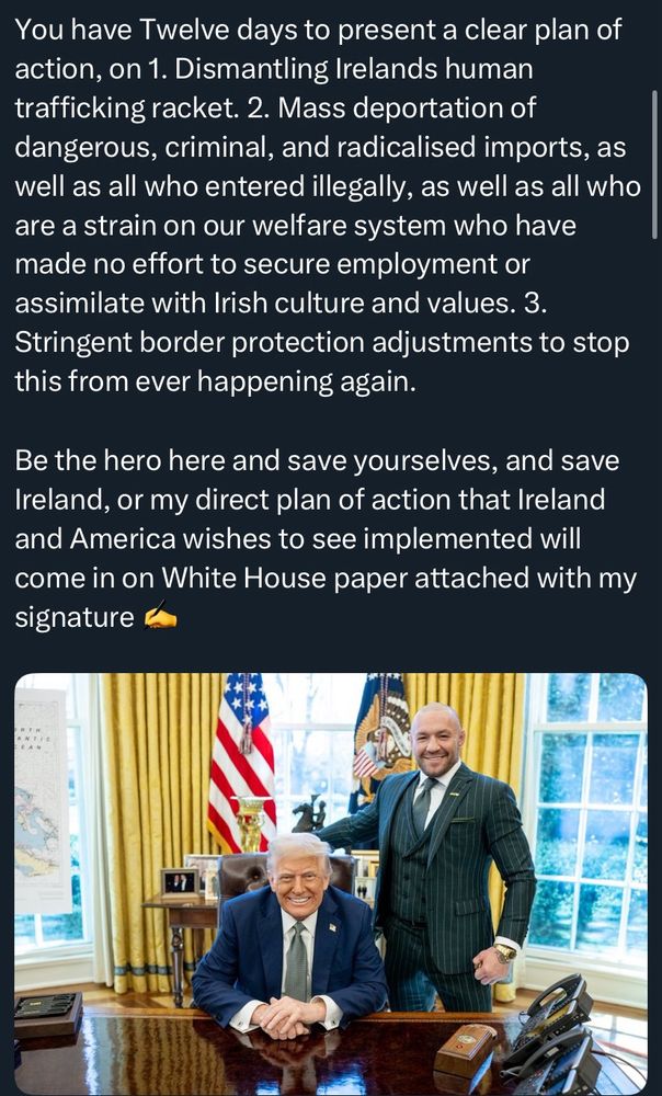 You have Twelve days to present a clear plan of action, on 1. Dismantling Irelands human trafficking racket. 2. Mass deportation of dangerous, criminal, and radicalised imports, as well as all who entered illegally, as well as all who are a strain on our welfare system who have made no effort to secure employment or assimilate with Irish culture and values. 3. Stringent border protection adjustments to stop this from ever happening again.

Be the hero here and save yourselves, and save Ireland, or my direct plan of action that Ireland and America wishes to see implemented will come in on White House paper attached with my signature ✍️