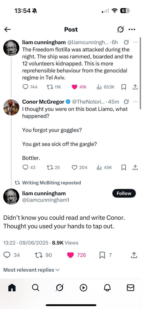Tweet by actor Liam Cunningham  “The Freedom flotilla was attacked during the night. The ship was rammed, boarded and the 12 volunteers kidnapped. This is more reprehensible behaviour from the genocidal regime in Tel Aviv.”

Reply by Conor McGregor 

I thought you were on this boat Liamo, what happened? 

You forgot your goggles? 

You get sea sick off the gargle? 

Bottler.

Reply by Liam Cunnighan 

Didn’t know you could read and write Conor. Thought you used your hands to tap out.
