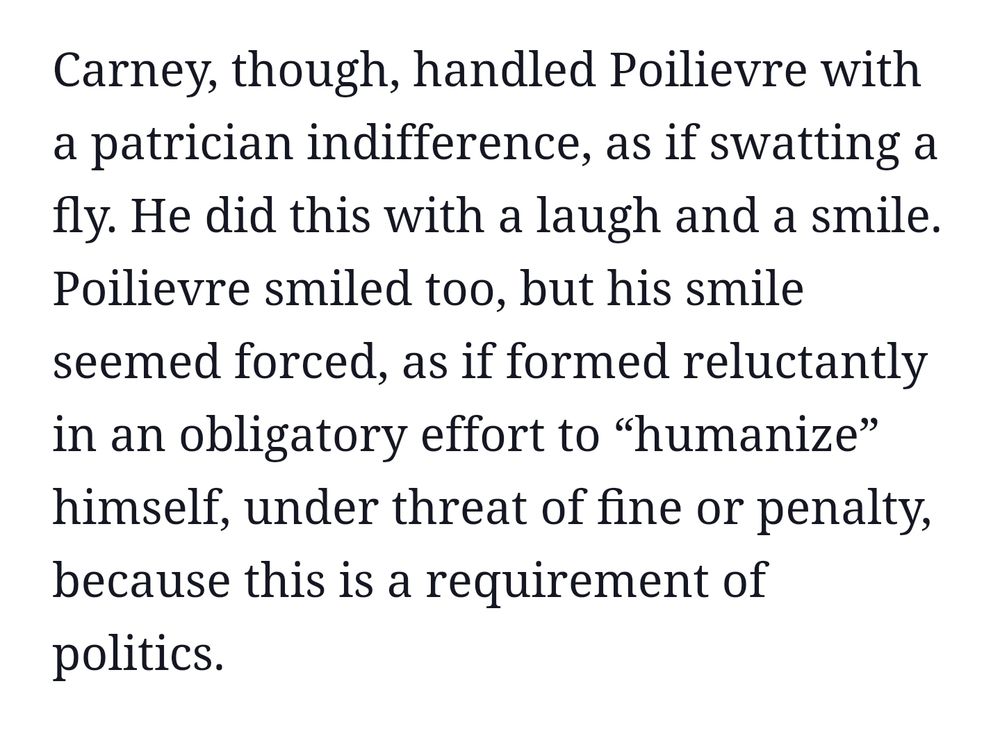 Excerpt from article. 
Carney, though, handled Poilievre with a patrician indifference, as if swatting a fly. He did this with a laugh and a smile. Poilievre smiled too, but his smile seemed forced, as if formed reluctantly in an obligatory effort to “humanize” himself, under threat of fine or penalty, because this is a requirement of politics.