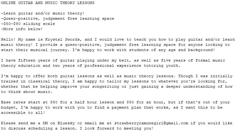 ONLINE GUITAR AND MUSIC THEORY LESSONS

-Learn guitar and/or music theory!
-Queer-positive, judgement free learning space
-$50-$80 sliding scale
-More info below!

Hello! My name is Krystal Swords, and I would love to teach you how to play guitar and/or learn music theory! I provide a queer-positive, judgement free learning space for anyone looking to start their musical journey. I'm happy to work with students of any age and background! 

I have fifteen years of guitar playing under my belt, as well as five years of formal music theory education and two years of professional experience tutoring youth. 

I'm happy to offer both guitar lessons as well as music theory lessons. Though I was initially trained in classical theory, I am happy to tailor my lessons to whatever you're looking for, whether that be helping improve your songwriting or just gaining a deeper understanding of how to think about music. 

Base rates start at $50 for a half hour lesson and $80 for an hour, but if that's out of your budget, I'm happy to work with you to find a payment plan that works, as I want this to be accessible to all! 

Please send me a DM on Bluesky or email me at strawberryramunegirl@gmail.com if you would like to discuss scheduling a lesson. I look forward to meeting you!