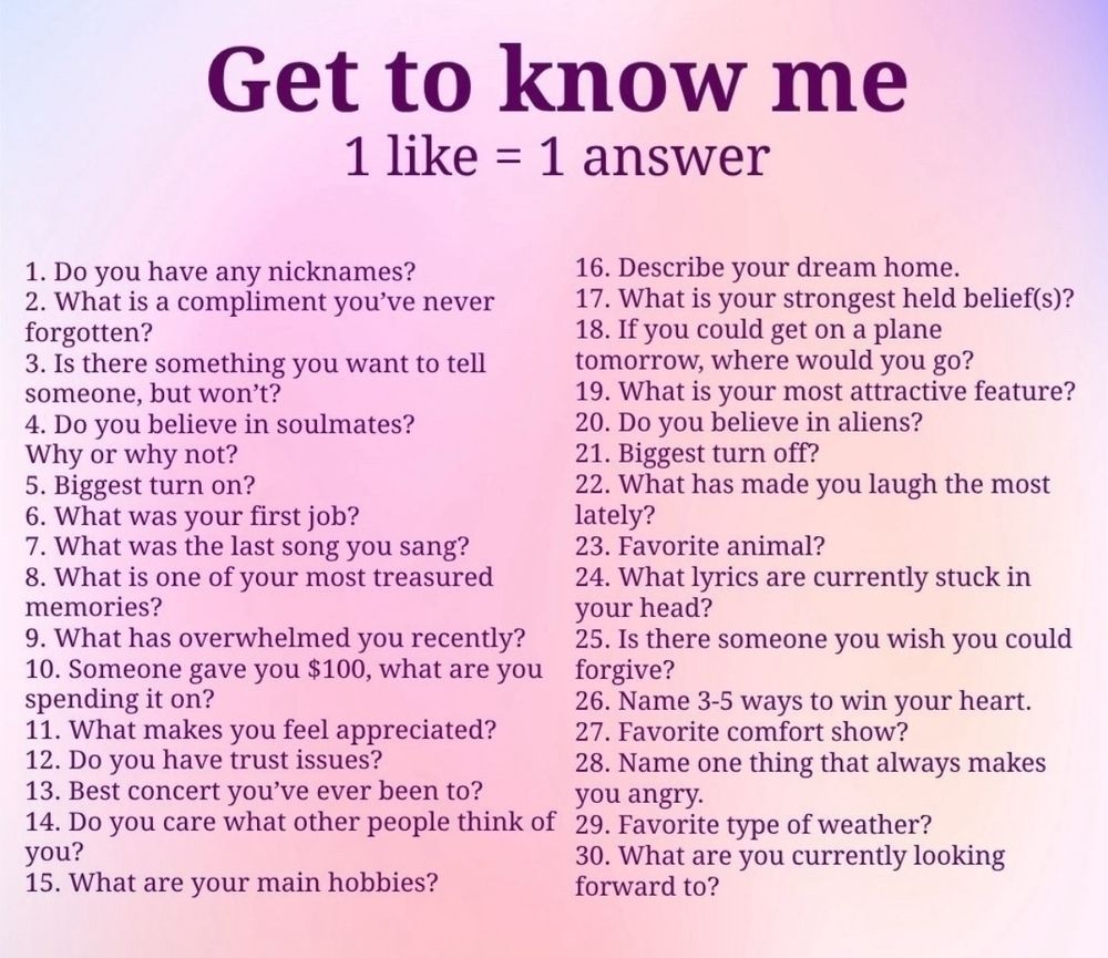 Get to know me
1 like = 1 answer
1. Do you have any nicknames?
2. What is a compliment you've never forgotten?
3. Is there something you want to tell someone, but won't?
4. Do you believe in soulmates? Why or why not?
5. Biggest turn on?
6. What was your first job?
7. What was the last song you sang?
8. What is one of your most treasured memories?
9. What has overwhelmed you recently?
10. Someone gave you $100, what are you  spending it on?
11. What makes you feel appreciated?
12. Do you have trust issues?
13. Best concert you've ever been to?
14. Do you care what other people think of you?
15. What are your main hobbies?
16. Describe your dream home.
17. What is your strongest held belief?
18. If you could get on a plane tomorrow, where would you go?
19. What is your most attractive feature?
20. Do you believe in aliens?
21. Biggest turn off?
22. What has made you laugh the most lately?
23. Favorite animal?
24. What lyrics are currently stuck in your head?
25. Is there someone you wish you could forgive?
26. Name 3-5 ways to win your heart.
27. Favorite comfort show?
28. Name one thing that always makes you angry.
29. Favorite type of weather?
30. What are you currently looking forward to?
