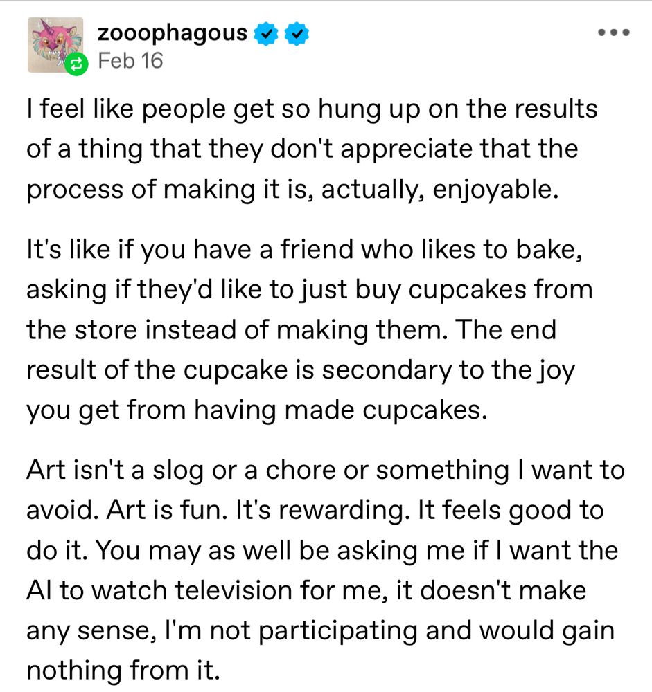 Tumblr user zooophahous posted on Feb 16, 2024: I feel like people get so hung up on the results of a thing that they don't appreciate that the process of making it is, actually, enjoyable.
It's like if you have a friend who likes to bake, asking if they'd like to just buy cupcakes from the store instead of making them. The end result of the cupcake is secondary to the joy you get from having made cupcakes.
Art isn't a slog or a chore or something I want to avoid. Art is fun. It's rewarding. It feels good to do it. You may as well be asking me if I want the Al to watch television for me, it doesn't make any sense, I'm not participating and would gain nothing from it. 