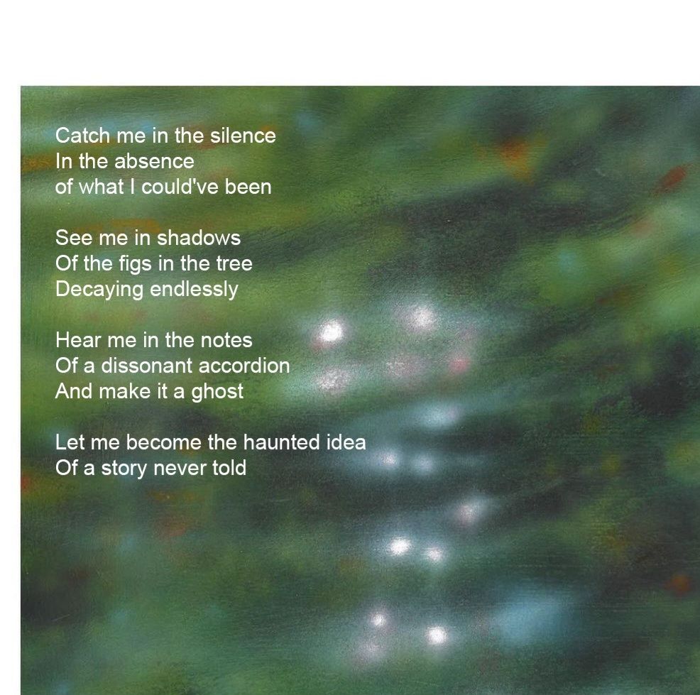 Image of a painting simulating light hitting the water. The text
"Catch me in the silence
In the absence
Of what I could've been

See me in the shadows
Of the figs in the tree
Decaying endlessly

Hear me in the notes
Of a dissonant accordion
And make it a ghost

Let me become the haunted idea
Of a story never told"
Over it in white.
