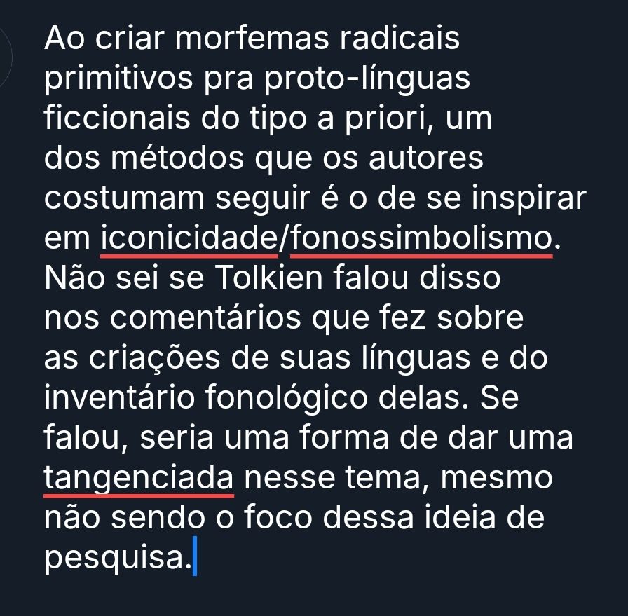 Texto na imagem: Ao criar morfemas radicais primitivos pra proto-línguas ficcionais do tipo a priori, um dos métodos que os autores costumam seguir é o de se inspirar em iconicidade/fonossimbolismo. Não sei se Tolkien falou disso nos comentários que fez sobre as criações de suas línguas e do inventário fonológico delas. Se falou, seria uma forma de dar uma tangenciada nesse tema, mesmo não sendo o foco dessa ideia de pesquisa.