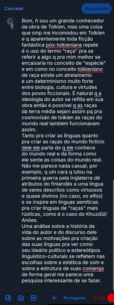 Texto na imagem: Bom, ñ sou um grande conhecedor da obra de Tolkien, mas uma coisa que smp me incomodou em Tolkien e q aparentemente toda ficção fantástica pós-tolkieniana repete é o uso do termo "raça" pra se referir a algo q pra mim melhor se encaixaria no conceito de "espécie" e em como no conceito tolkieniano de raça existe um atrelamento e um determinismo muito forte entre biologia, cultura e virtudes dos povos ficcionais. É natural q a ideologia do autor se reflita em sua obra então é possível q as raças da terra média sejam assim pq pra cosmovisão de tolkien as raças do mundo real também funcionavam assim.
Tanto pra criar as línguas quanto pra criar as raças do mundo fictício dele ele parte do q ele conhece do mundo real e da forma como ele sente as coisas do mundo real. Não me parece nada casual, por exemplo, q um cara q lutou na primeira guerra pela Inglaterra dê atributos do finlandês a uma língua de seres descritos como virtuosos e quase divinos (no caso, os elfos) e se inspire em línguas semíticas pra criar línguas de "raças" mais rústicas, como é o caso do Khuzdûl/Anões.
Uma análise sobre a história de vida do autor e do discurso dele sobre as motivações pra criação das suas línguas pra ver como seu ideário político e estereótipos linguístico-culturais se refletem nas escolhas sobre a estética de som e sobre a estrutura de suas conlangs de forma geral me parece uma pesquisa interessante de se fazer.