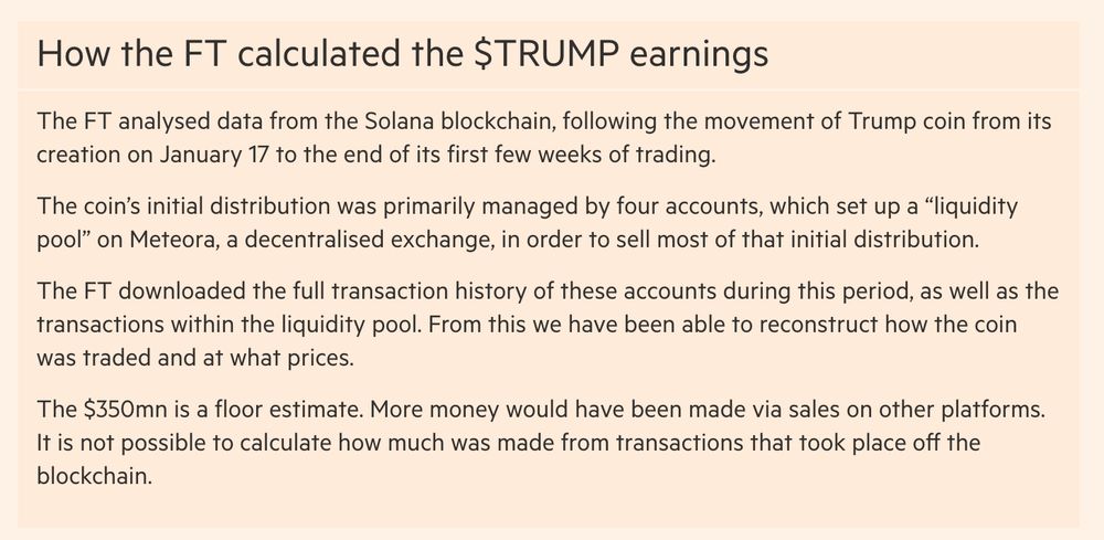 A methodology note at the foot of the story linked to in the post, which reads: 

How the FT calculated the $TRUMP earnings

The FT analysed data from the Solana blockchain, following the movement of Trump coin from its creation on January 17 to the end of its first few weeks of trading.

The coin’s initial distribution was primarily managed by four accounts, which set up a “liquidity pool” on Meteora, a decentralised exchange, in order to sell most of that initial distribution.

The FT downloaded the full transaction history of these accounts during this period, as well as the transactions within the liquidity pool. From this we have been able to reconstruct how the coin was traded and at what prices.

The $350mn is a floor estimate. More money would have been made via sales on other platforms. It is not possible to calculate how much was made from transactions that took place off the blockchain.
