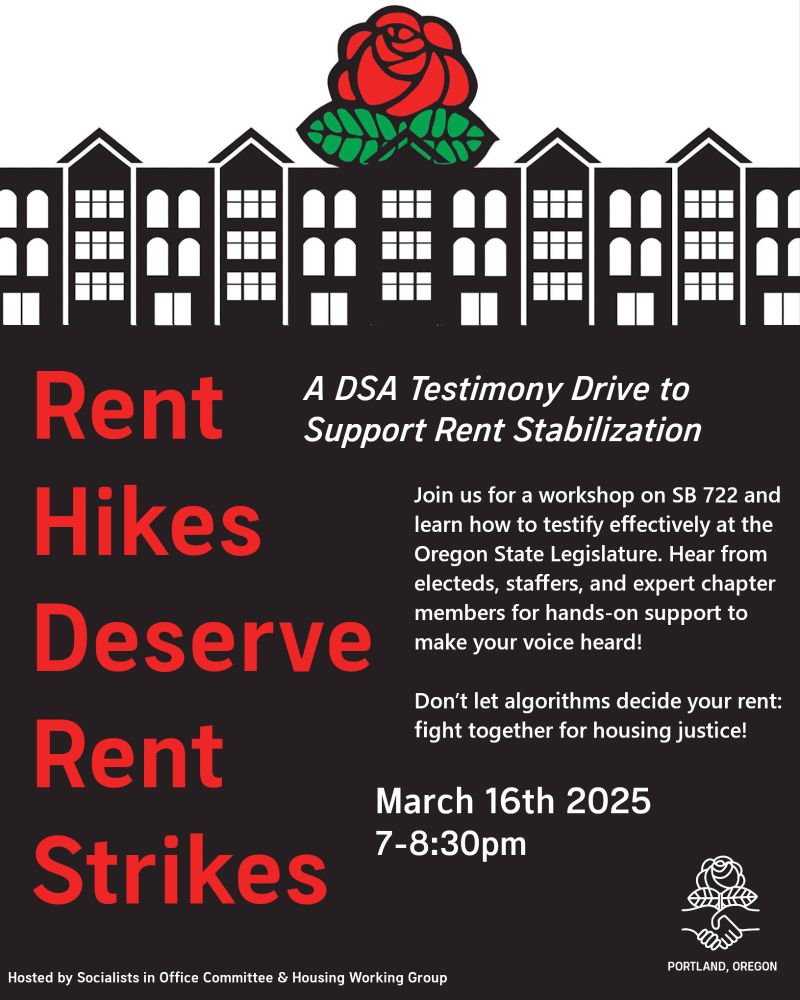 RENT HIKES DESERVE RENT STRIKES A DSA Testimony Drive to Support Rent Stabilization. Join us for a workshop on SB722 and learn how to testify effectively at the Oregon State Legislature. Hear from electeds, staffers, and expert chapter members for hands-on support to make your voice heard! Don't let algorithms decide your rent: fight together for housing justice! March 16th, 2025, 7-8:30 PM | Hosted by Socialists in Office Committee and Housing Working Group, Portland DSA