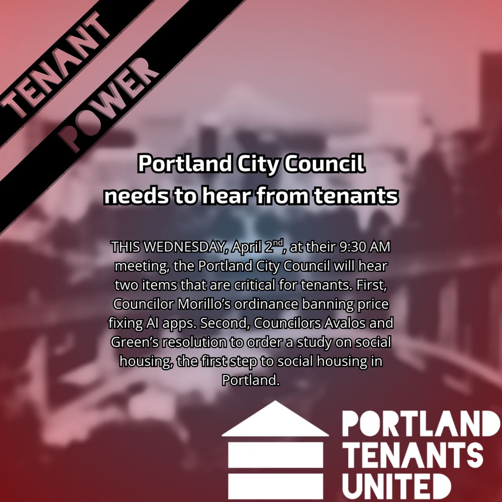 "Portland City Council needs to hear from tenants | THIS WEDNESDAY, April 2nd, at their 9:30 AM meeting, the Portland City Council will hear two items that are critical for tenants. First, Councilor Morillo’s ordinance banning price fixing AI apps. Second, Councilors Avalos and Green’s resolution to order a study on social housing, the first step to social housing in Portland." with the Portland Tenants United Logo in front of a stylized photo of Portland.