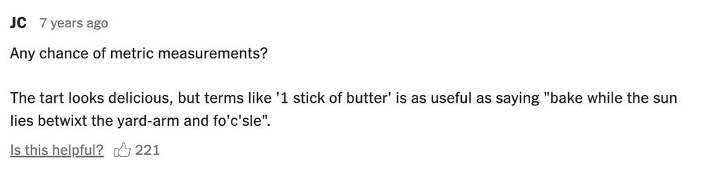 comment on a recipe reading "any chance of metric measurements? the tart looks delicious, but terms like '1 stick of butter' is as useful as saying 'bake while the sun lies betwixt the yard-arm and fo'c'sle'". upvoted by 221 morons