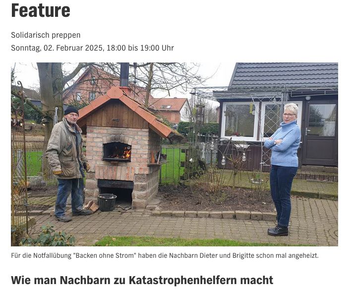 Ein gemauertes und sattelbedachtes kleines Gartenbackhaus. Die Klappe offen, drin züngelt ein Feuer. Neben dem Ofen: ein drahtiger, älterer Mann in Arbeitsklotten und einer Wollmütze auf dem Dez. Zu seinen Füßen liegen einige Scheite Brennholz. Daneben ein Frau in Wien blauen Rolli mit verschränkten Armen. Beide blicken in die Kamera. Im Hintergrund: ein Stück Rasen, einige Rank- und Ziergitter, ein kahler Baum, grauer Himmel. Text im Bild: Feature. Solidarisch preppen. Sonntag 2. Februar 2025, 18.00 bis 19.00 Uhr. BU: Für die Notfallübung 'Backen ohne Strom' haben die Nachbarn Dieter und Brigitte schon mal angeboten. Wie man Nachbarn zu Katastrophenhelfern macht.
