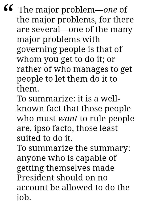 Quote from the restaurant at the end of the universe. 
"The major problem—one of the major problems, for there are several—one of the many major problems with governing people is that of whom you get to do it; or rather of who manages to get people to let them do it to them.
To summarize: it is a well-known fact that those people who must want to rule people are, ipso facto, those least suited to do it.
To summarize the summary: anyone who is capable of getting themselves made President should on no account be allowed to do the job. "