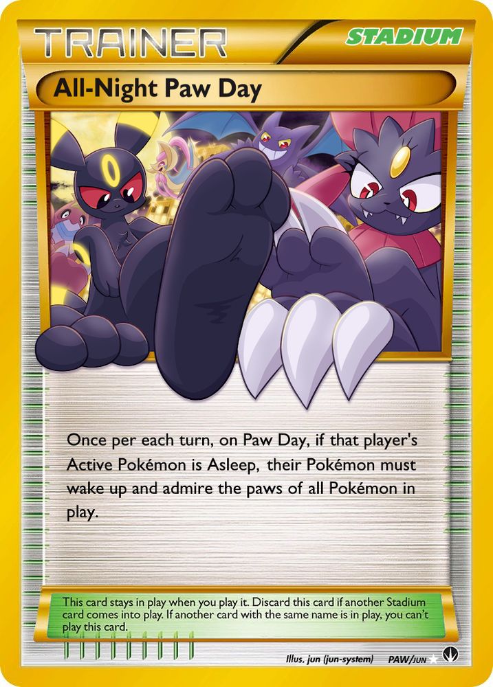 A Pokémon TCG card that has been given a custom Illustration, Name, and Wording, re-focused around Pokémon paws!

All-Night Paw Day (Secret Rare)
Trainer › Stadium

[The illustration shows a quintet of Pokémon in front of a glowing building at night. Umbreon shoves their paw through the card border to be front & center! Weavile crosses their legs, one paw perched on the card border while the other's teasingly placed behind. Crobat & Crawdaunt hang out in the background, showing off their paws as well. Cresselia's in the way back, vicariously cackling at her friends's teasing of you, the viewer, as she has no paws to show off.]

Once per each turn, if that player’s Active Pokémon is Asleep, their Pokémon must wake up and admire the paws of all Pokémon in play.

illus. jun (jun-system)